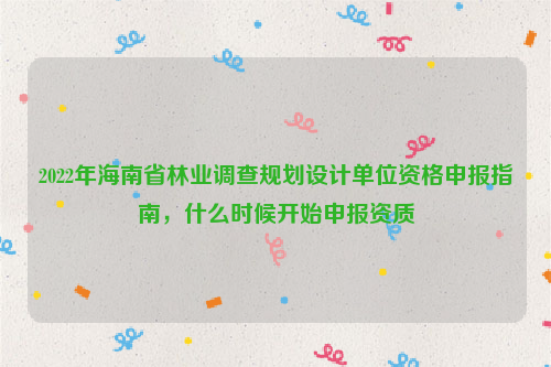 2022年海南省林業調查規劃設計單位資格申報指南，什么時候開始申報資質