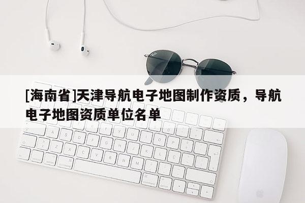 [海南省]天津?qū)Ш诫娮拥貓D制作資質(zhì)，導(dǎo)航電子地圖資質(zhì)單位名單