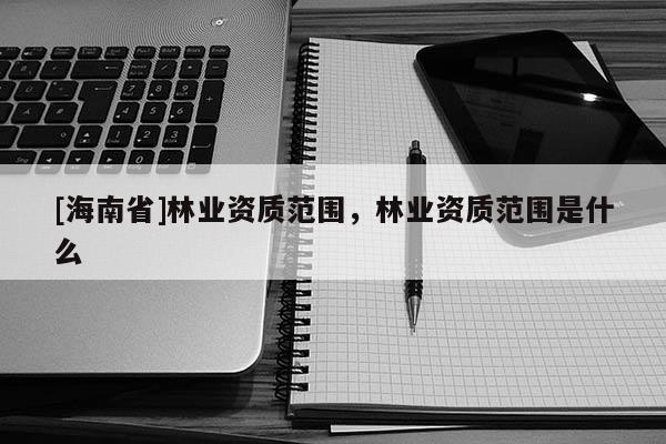 [海南省]林業資質范圍，林業資質范圍是什么