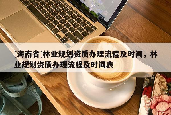 [海南省]林業(yè)規(guī)劃資質(zhì)辦理流程及時(shí)間，林業(yè)規(guī)劃資質(zhì)辦理流程及時(shí)間表
