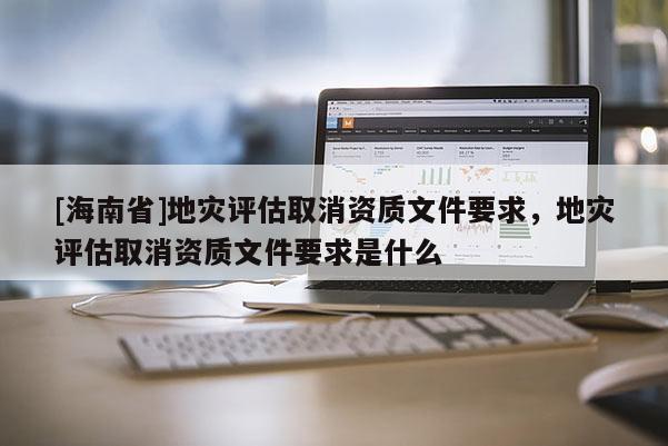 [海南省]地災評估取消資質文件要求，地災評估取消資質文件要求是什么