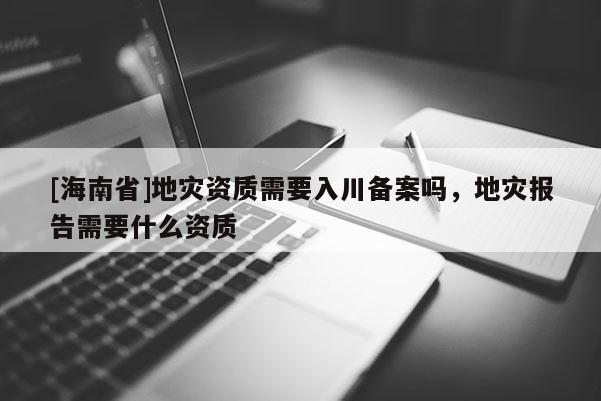[海南省]地災資質需要入川備案嗎，地災報告需要什么資質