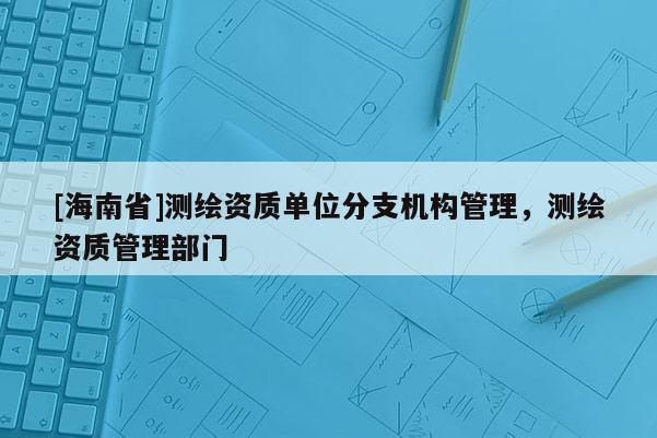 [海南省]測繪資質單位分支機構管理，測繪資質管理部門