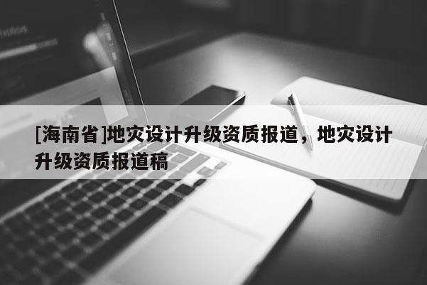 [海南省]地災設計升級資質(zhì)報道，地災設計升級資質(zhì)報道稿