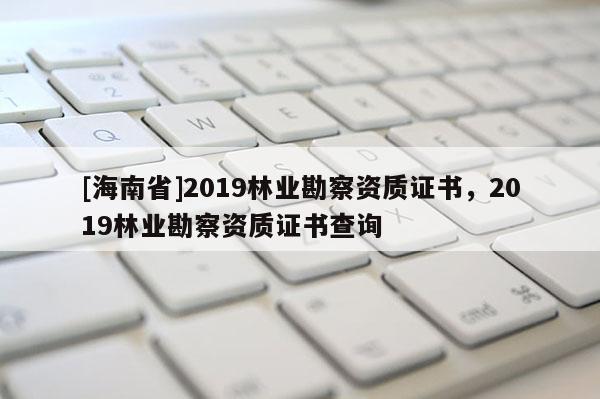 [海南省]2019林業(yè)勘察資質(zhì)證書，2019林業(yè)勘察資質(zhì)證書查詢