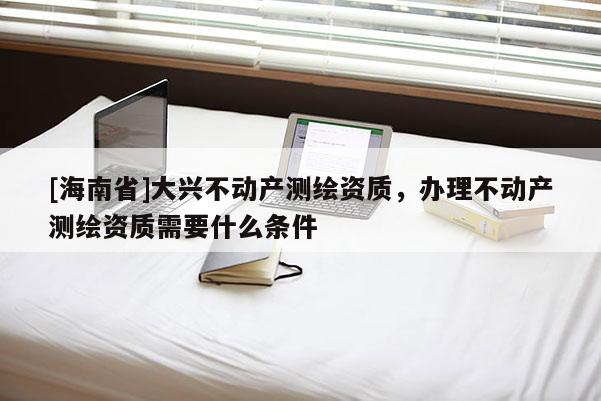 [海南省]大興不動產測繪資質，辦理不動產測繪資質需要什么條件