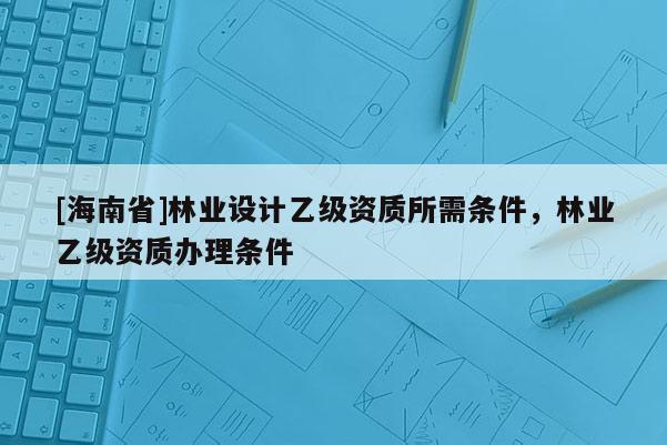 [海南省]林業(yè)設(shè)計(jì)乙級(jí)資質(zhì)所需條件，林業(yè)乙級(jí)資質(zhì)辦理?xiàng)l件