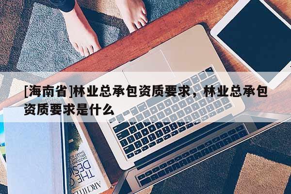 [海南省]林業(yè)總承包資質(zhì)要求，林業(yè)總承包資質(zhì)要求是什么