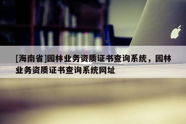 [海南省]園林業務資質證書查詢系統，園林業務資質證書查詢系統網址