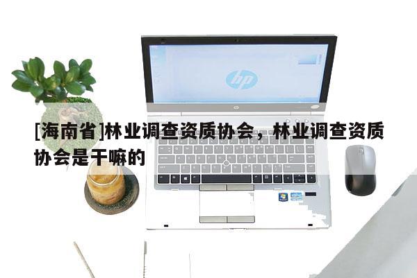 [海南省]林業調查資質協會，林業調查資質協會是干嘛的