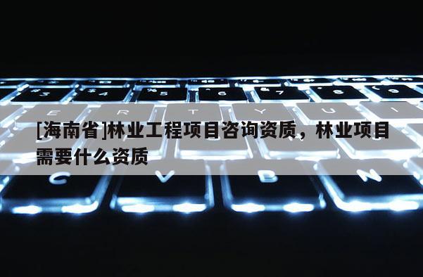 [海南省]林業工程項目咨詢資質，林業項目需要什么資質