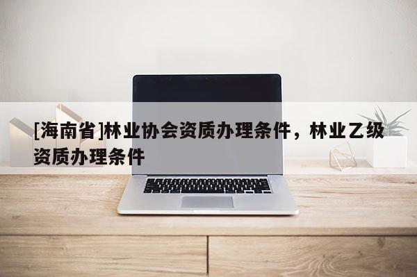 [海南省]林業協會資質辦理條件，林業乙級資質辦理條件