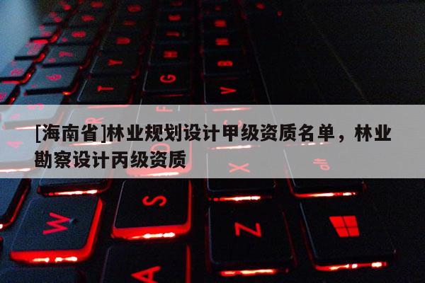 [海南省]林業規劃設計甲級資質名單，林業勘察設計丙級資質