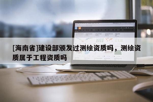 [海南省]建設(shè)部頒發(fā)過測繪資質(zhì)嗎，測繪資質(zhì)屬于工程資質(zhì)嗎