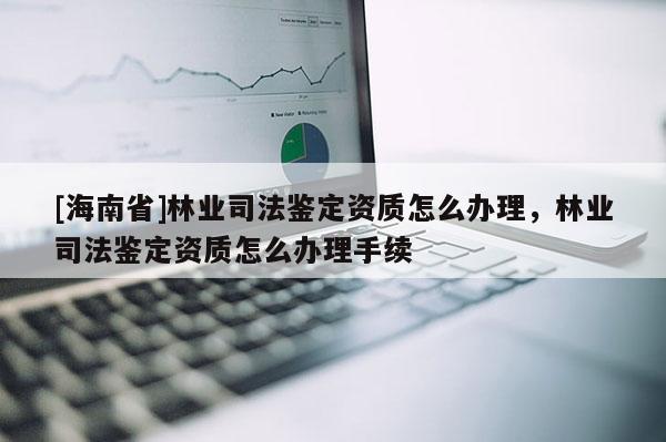 [海南省]林業(yè)司法鑒定資質(zhì)怎么辦理，林業(yè)司法鑒定資質(zhì)怎么辦理手續(xù)
