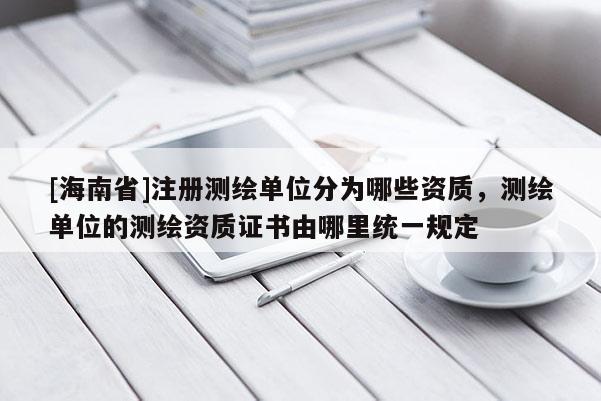 [海南省]注冊測繪單位分為哪些資質，測繪單位的測繪資質證書由哪里統一規定