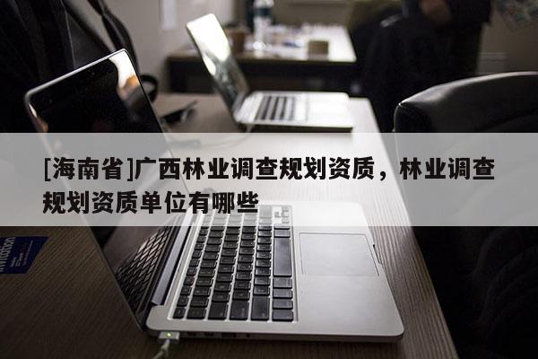 [海南省]廣西林業(yè)調(diào)查規(guī)劃資質(zhì)，林業(yè)調(diào)查規(guī)劃資質(zhì)單位有哪些