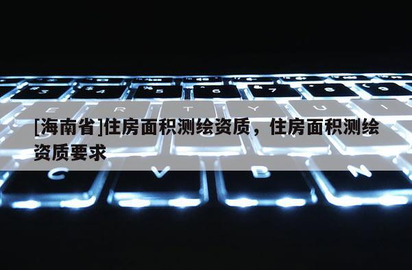 [海南省]住房面積測繪資質(zhì)，住房面積測繪資質(zhì)要求