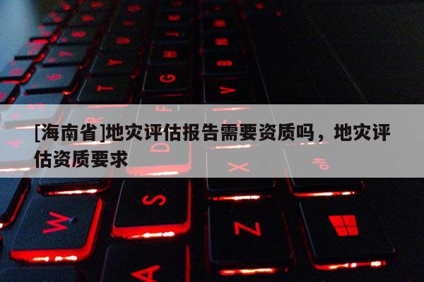 [海南省]地災評估報告需要資質嗎，地災評估資質要求