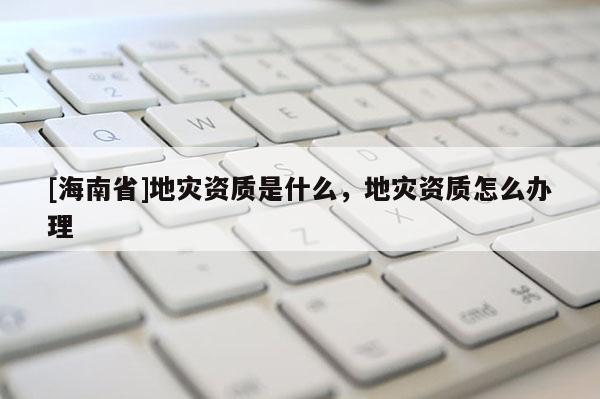 [海南省]地災資質是什么，地災資質怎么辦理