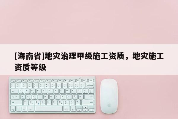 [海南省]地災治理甲級施工資質，地災施工資質等級