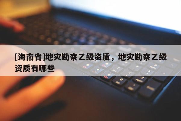 [海南省]地災勘察乙級資質，地災勘察乙級資質有哪些