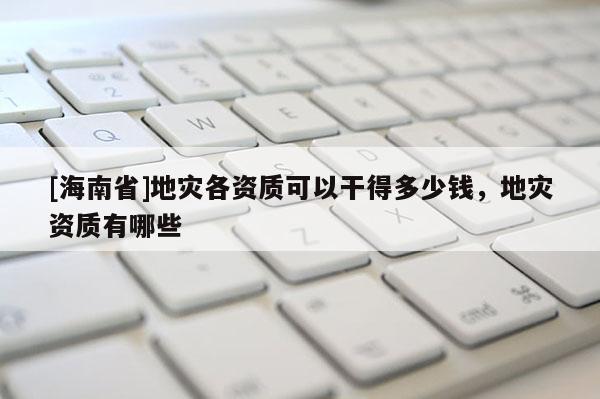 [海南省]地災(zāi)各資質(zhì)可以干得多少錢，地災(zāi)資質(zhì)有哪些