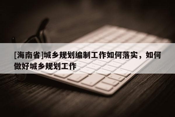 [海南省]城鄉規劃編制工作如何落實，如何做好城鄉規劃工作