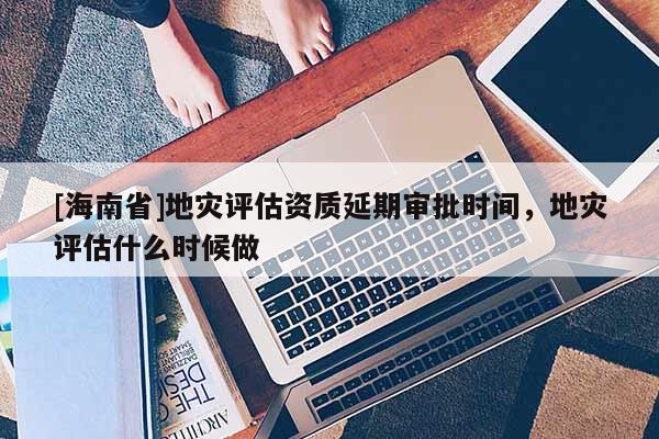 [海南省]地災評估資質延期審批時間，地災評估什么時候做