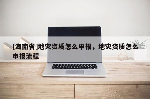 [海南省]地災資質怎么申報，地災資質怎么申報流程