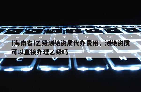[海南省]乙級測繪資質代辦費用，測繪資質可以直接辦理乙級嗎