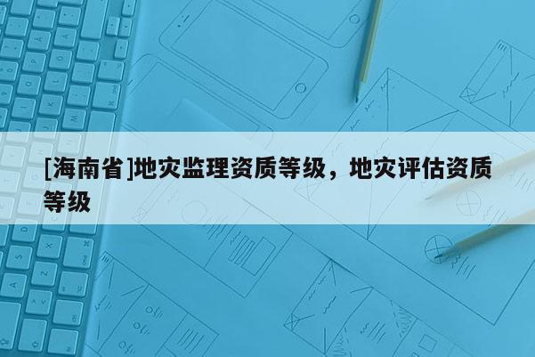 [海南省]地災監理資質等級，地災評估資質等級