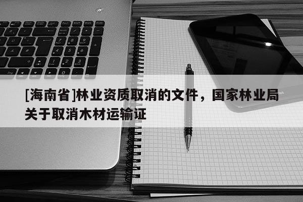 [海南省]林業(yè)資質(zhì)取消的文件，國家林業(yè)局關(guān)于取消木材運輸證