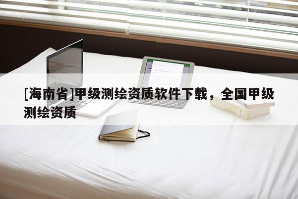 [海南省]甲級測繪資質(zhì)軟件下載，全國甲級測繪資質(zhì)