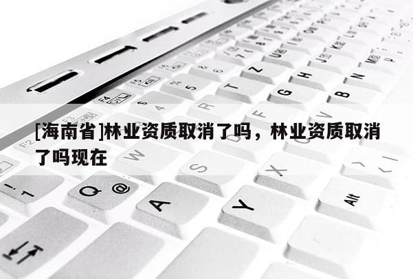 [海南省]林業資質取消了嗎，林業資質取消了嗎現在