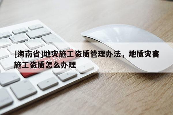 [海南省]地災施工資質管理辦法，地質災害施工資質怎么辦理