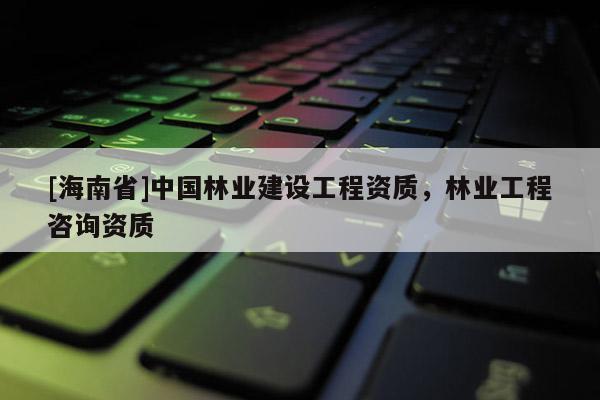 [海南省]中國林業建設工程資質，林業工程咨詢資質