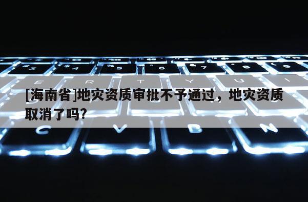 [海南省]地災資質審批不予通過，地災資質取消了嗎?