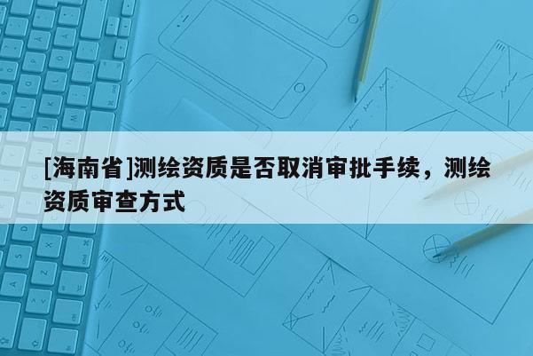 [海南省]測繪資質是否取消審批手續(xù)，測繪資質審查方式