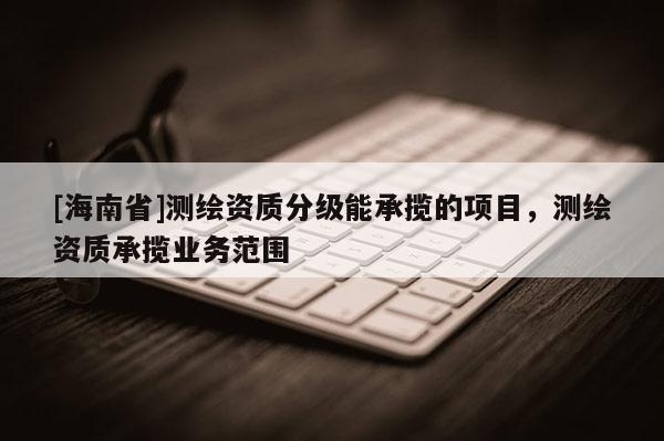 [海南省]測繪資質分級能承攬的項目，測繪資質承攬業務范圍