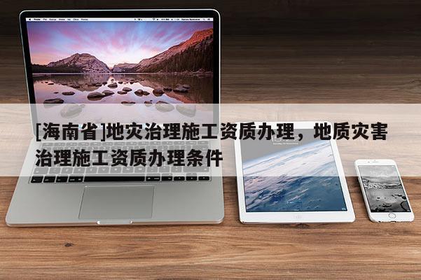 [海南省]地災(zāi)治理施工資質(zhì)辦理，地質(zhì)災(zāi)害治理施工資質(zhì)辦理?xiàng)l件