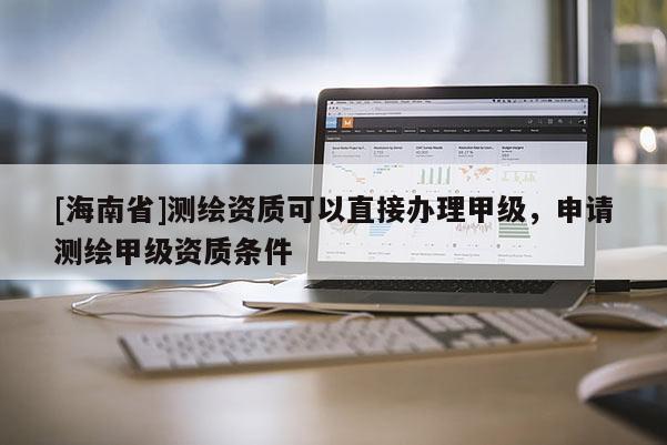 [海南省]測繪資質可以直接辦理甲級，申請測繪甲級資質條件