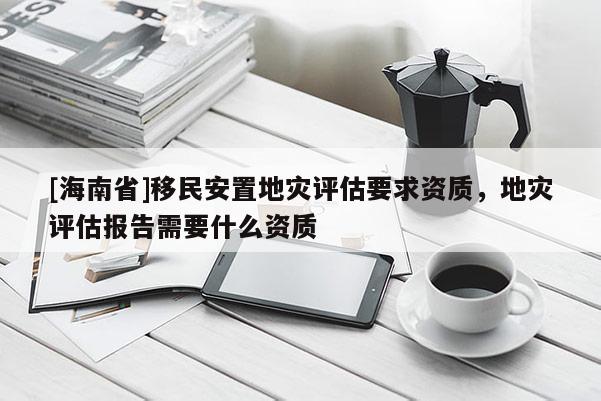 [海南省]移民安置地災(zāi)評估要求資質(zhì)，地災(zāi)評估報告需要什么資質(zhì)