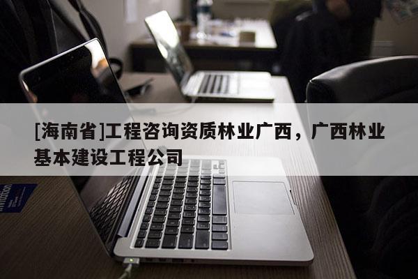 [海南省]工程咨詢資質林業廣西，廣西林業基本建設工程公司