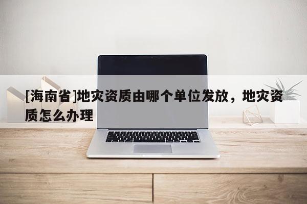 [海南省]地災(zāi)資質(zhì)由哪個(gè)單位發(fā)放，地災(zāi)資質(zhì)怎么辦理
