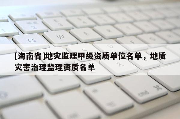 [海南省]地災監理甲級資質單位名單，地質災害治理監理資質名單