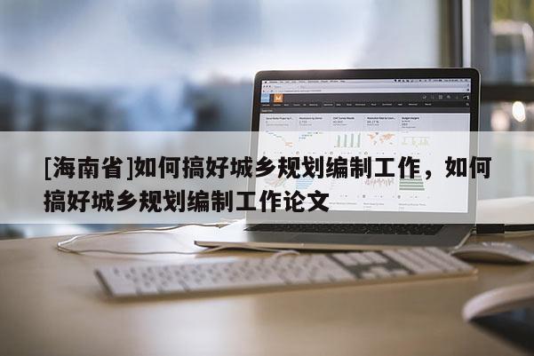 [海南省]如何搞好城鄉規劃編制工作，如何搞好城鄉規劃編制工作論文