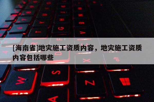 [海南省]地災施工資質內容，地災施工資質內容包括哪些