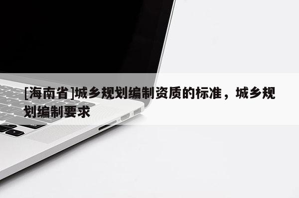 [海南省]城鄉(xiāng)規(guī)劃編制資質(zhì)的標(biāo)準(zhǔn)，城鄉(xiāng)規(guī)劃編制要求
