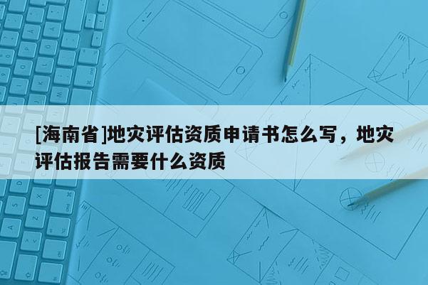 [海南省]地災(zāi)評(píng)估資質(zhì)申請(qǐng)書怎么寫，地災(zāi)評(píng)估報(bào)告需要什么資質(zhì)
